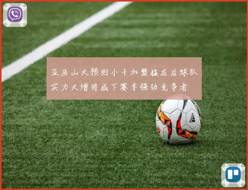 亚历山大预测小卡加盟猛龙后球队实力大增将成下赛季强劲竞争者