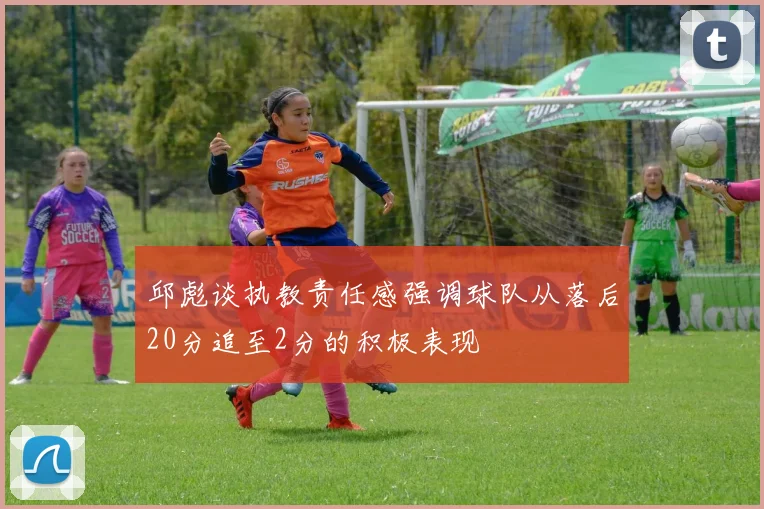邱彪谈执教责任感强调球队从落后20分追至2分的积极表现