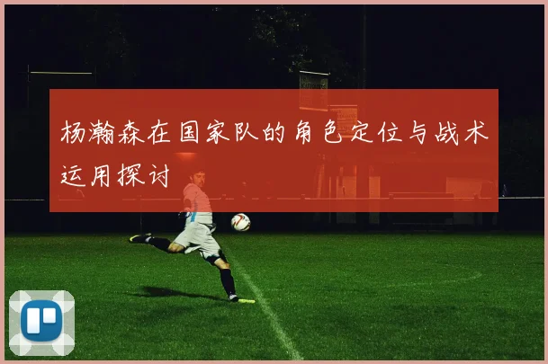 杨瀚森在国家队的角色定位与战术运用探讨