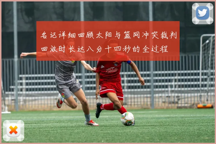 名记详细回顾太阳与篮网冲突裁判回放时长达八分十四秒的全过程