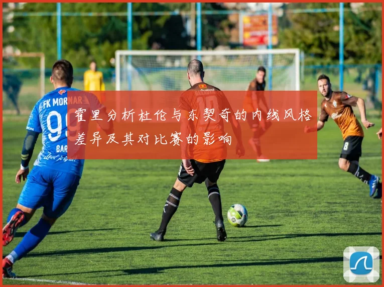 霍里分析杜伦与东契奇的内线风格差异及其对比赛的影响
