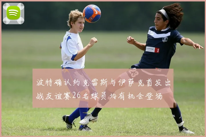 波特确认约克雷斯与伊萨克首发出战友谊赛26名球员均有机会登场