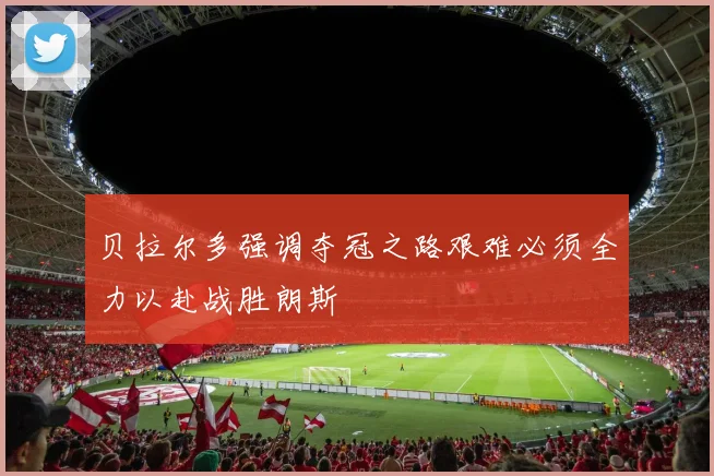 贝拉尔多强调夺冠之路艰难必须全力以赴战胜朗斯