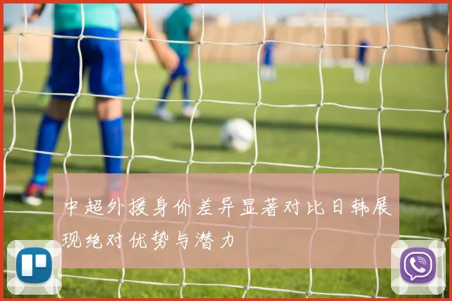 中超外援身价差异显著对比日韩展现绝对优势与潜力