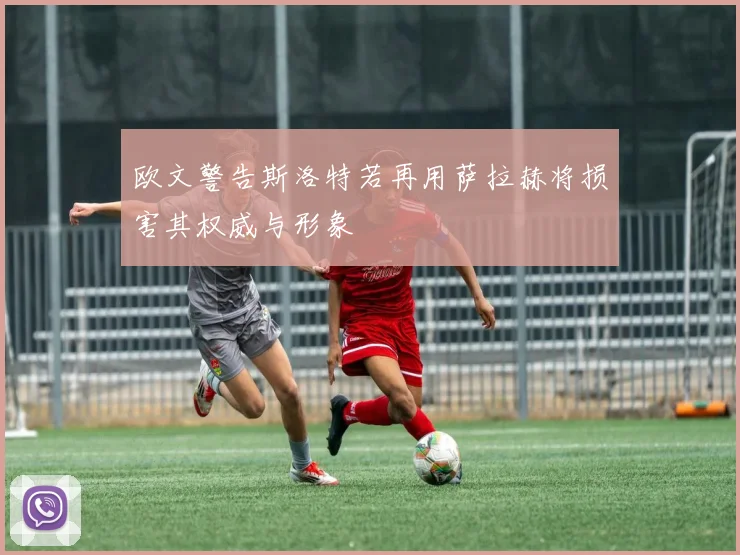 欧文警告斯洛特若再用萨拉赫将损害其权威与形象