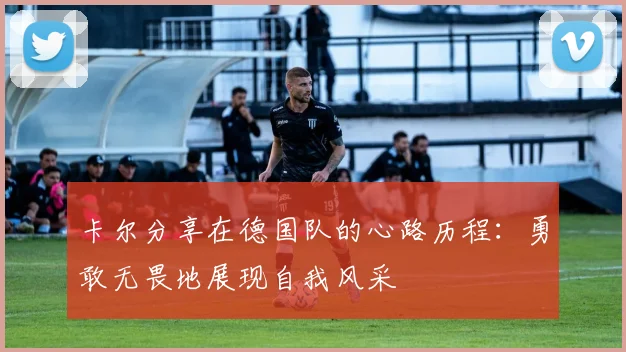 卡尔分享在德国队的心路历程：勇敢无畏地展现自我风采