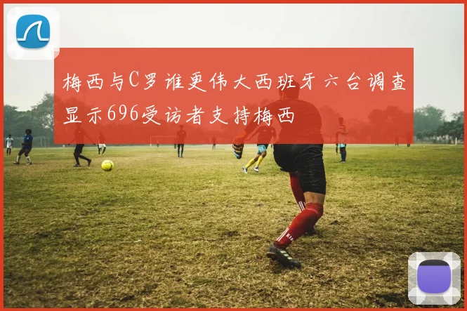 梅西与C罗谁更伟大西班牙六台调查显示696受访者支持梅西