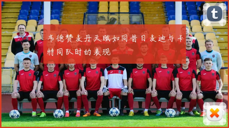 韦德赞麦丹天赋如同昔日麦迪与卡特同队时的表现