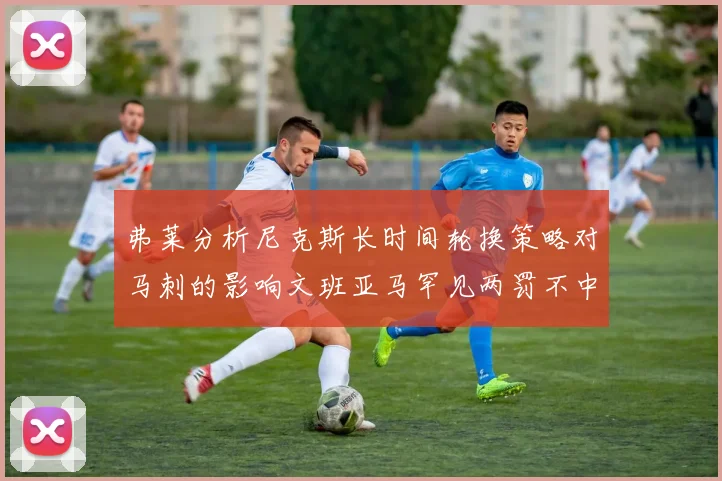 弗莱分析尼克斯长时间轮换策略对马刺的影响文班亚马罕见两罚不中引发关注