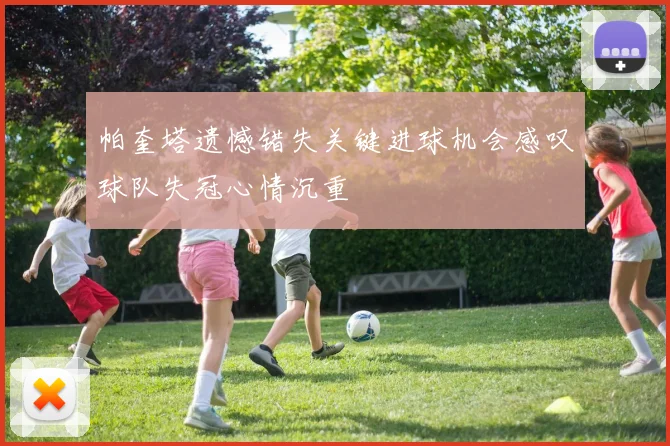 帕奎塔遗憾错失关键进球机会感叹球队失冠心情沉重