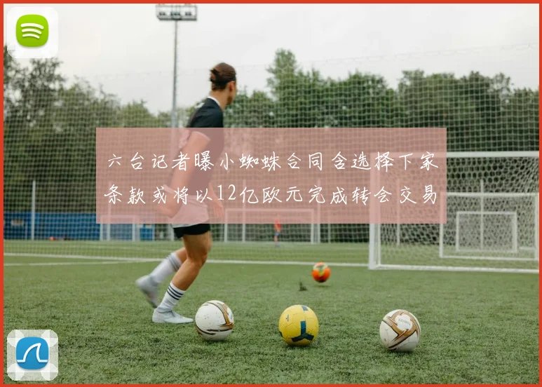 六台记者曝小蜘蛛合同含选择下家条款或将以12亿欧元完成转会交易