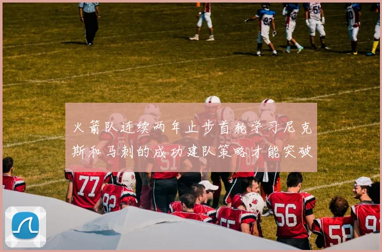 火箭队连续两年止步首轮学习尼克斯和马刺的成功建队策略才能突破瓶颈