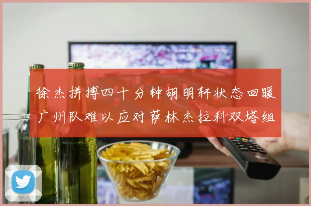 徐杰拼搏四十分钟胡明轩状态回暖广州队难以应对萨林杰拉科双塔组合