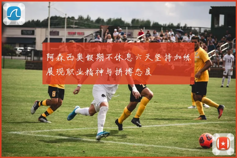 阿森西奥假期不休息六天坚持加练展现职业精神与拼搏态度