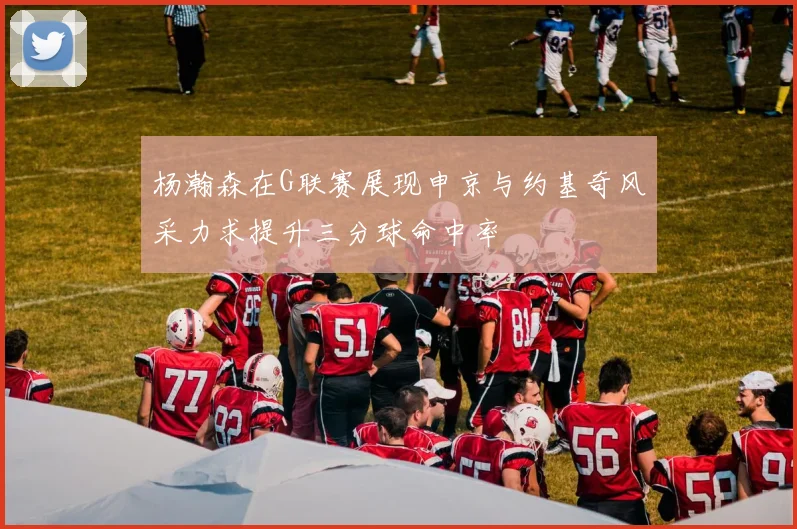 杨瀚森在G联赛展现申京与约基奇风采力求提升三分球命中率