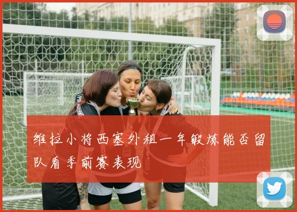 维拉小将西塞外租一年锻炼能否留队看季前赛表现