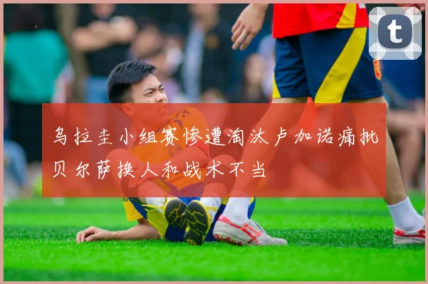 乌拉圭小组赛惨遭淘汰卢加诺痛批贝尔萨换人和战术不当