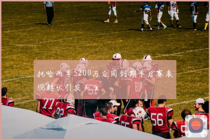 托哈两年5200万合同到期季后赛表现起伏引发关注