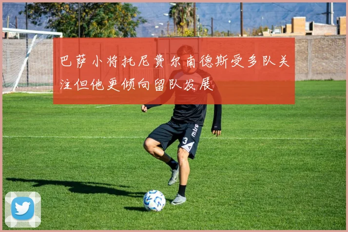 巴萨小将托尼费尔南德斯受多队关注但他更倾向留队发展