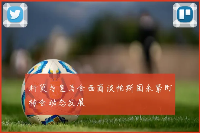 科莫与皇马会面商谈帕斯国米紧盯转会动态发展