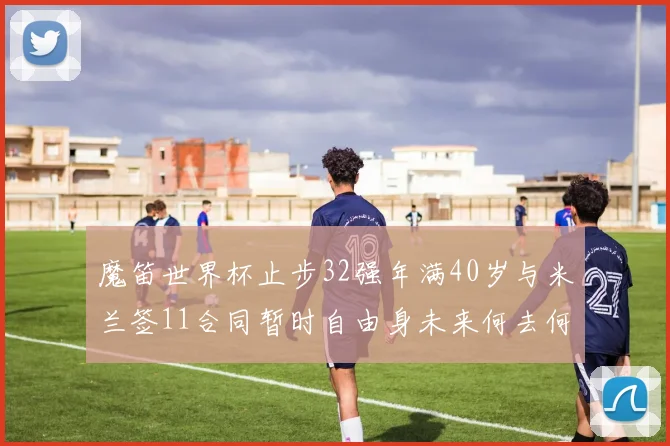 魔笛世界杯止步32强年满40岁与米兰签11合同暂时自由身未来何去何从